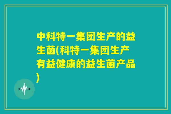 中科特一集团生产的益生菌(科特一集团生产有益健康的益生菌产品) 中科特一集团生产的益生菌(科特一集团生产有益健康的益生菌产品)