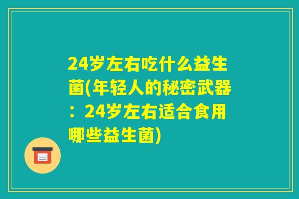 24岁左右吃什么益生菌(年轻人的秘密武器:24岁左右适合食用哪些益生菌) 24岁左右吃什么益生菌(年轻人的秘密武器:24岁左右适合食用哪些益生菌)