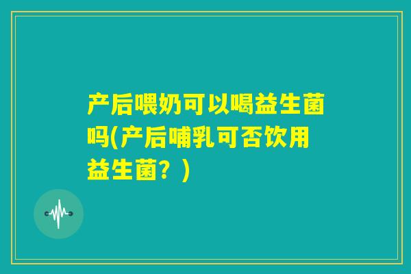 产后喂奶可以喝益生菌吗(产后哺乳可否饮用益生菌?) 产后喂奶可以喝益生菌吗(产后哺乳可否饮用益生菌?)