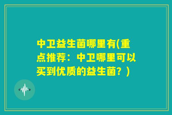 中卫益生菌哪里有(重点推荐:中卫哪里可以买到优质的益生菌?) 中卫益生菌哪里有(重点推荐:中卫哪里可以买到优质的益生菌?)
