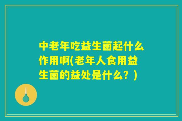 中老年吃益生菌起什么作用啊(老年人食用益生菌的益处是什么?) 中老年吃益生菌起什么作用啊(老年人食用益生菌的益处是什么?)
