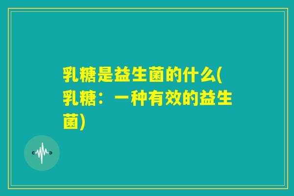乳糖是益生菌的什么(乳糖:一种有效的益生菌) 乳糖是益生菌的什么(乳糖:一种有效的益生菌)