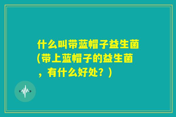 什么叫带蓝帽子益生菌(带上蓝帽子的益生菌，有什么好处？)