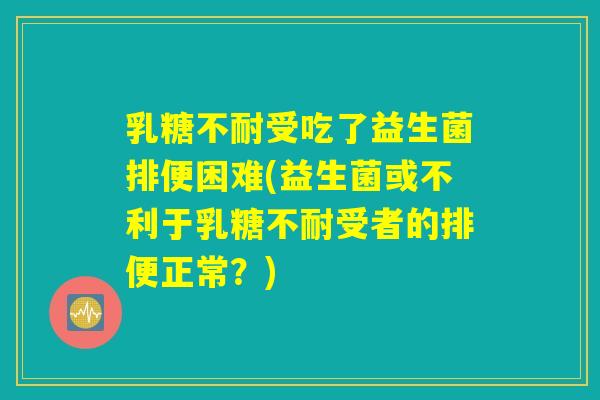乳糖不耐受吃了益生菌排便困难(益生菌或不利于乳糖不耐受者的排便正常？)