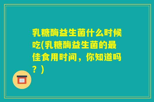 乳糖酶益生菌什么时候吃(乳糖酶益生菌的最佳食用时间,你知道吗?) 乳糖酶益生菌什么时候吃(乳糖酶益生菌的最佳食用时间,你知道吗?)
