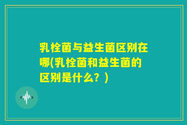 乳栓菌与益生菌区别在哪(乳栓菌和益生菌的区别是什么？)