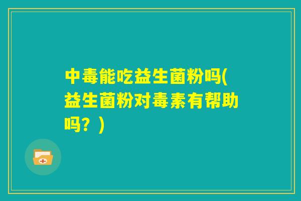中毒能吃益生菌粉吗(益生菌粉对毒素有帮助吗?) 中毒能吃益生菌粉吗(益生菌粉对毒素有帮助吗?)