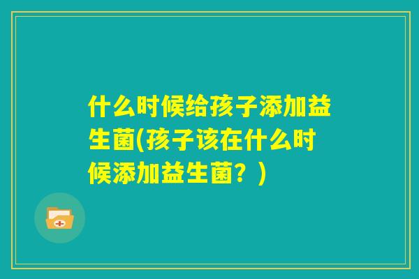 什么时候给孩子添加益生菌(孩子该在什么时候添加益生菌?) 什么时候给孩子添加益生菌(孩子该在什么时候添加益生菌?)