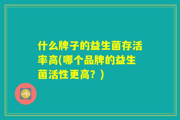 什么牌子的益生菌存活率高(哪个品牌的益生菌活性更高?) 什么牌子的益生菌存活率高(哪个品牌的益生菌活性更高?)