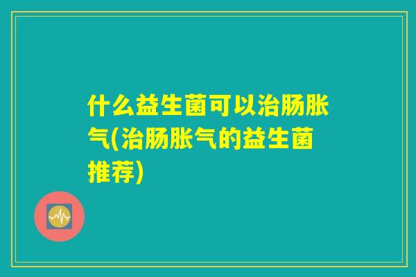 什么益生菌可以治肠胀气(治肠胀气的益生菌推荐) 什么益生菌可以治肠胀气(治肠胀气的益生菌推荐)