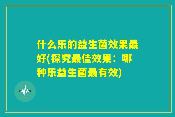 什么乐的益生菌效果最好(探究最佳效果:哪种乐益生菌最有效) 什么乐的益生菌效果最好(探究最佳效果:哪种乐益生菌最有效)