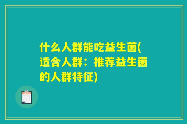 什么人群能吃益生菌(适合人群:推荐益生菌的人群特征) 什么人群能吃益生菌(适合人群:推荐益生菌的人群特征)