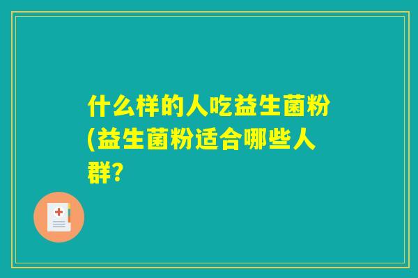 什么样的人吃益生菌粉(益生菌粉适合哪些人群? 什么样的人吃益生菌粉(益生菌粉适合哪些人群?