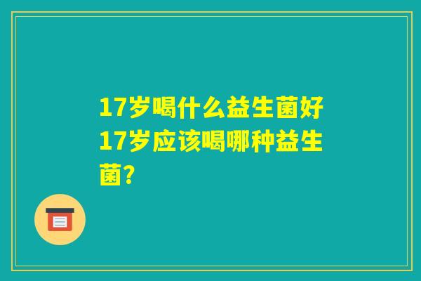 17岁喝什么益生菌好17岁应该喝哪种益生菌? 17岁喝什么益生菌好17岁应该喝哪种益生菌?