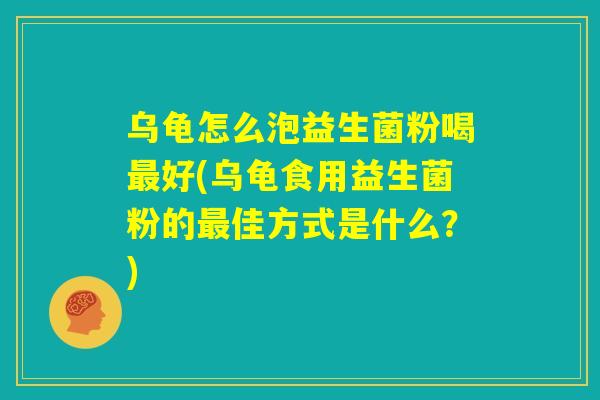 乌龟怎么泡益生菌粉喝最好(乌龟食用益生菌粉的最佳方式是什么?) 乌龟怎么泡益生菌粉喝最好(乌龟食用益生菌粉的最佳方式是什么?)