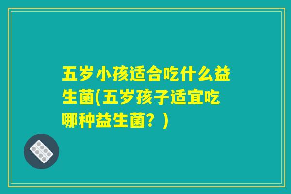 五岁小孩适合吃什么益生菌(五岁孩子适宜吃哪种益生菌?) 五岁小孩适合吃什么益生菌(五岁孩子适宜吃哪种益生菌?)