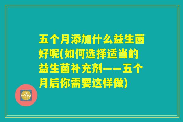 五个月添加什么益生菌好呢(如何选择适当的益生菌补充剂——五个月后你需要这样做) 五个月添加什么益生菌好呢(如何选择适当的益生菌补充剂——五个月后你需要这样做)
