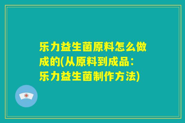 乐力益生菌原料怎么做成的(从原料到成品：乐力益生菌制作方法)