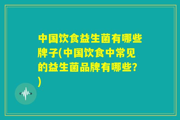 中国饮食益生菌有哪些牌子(中国饮食中常见的益生菌品牌有哪些?) 中国饮食益生菌有哪些牌子(中国饮食中常见的益生菌品牌有哪些?)