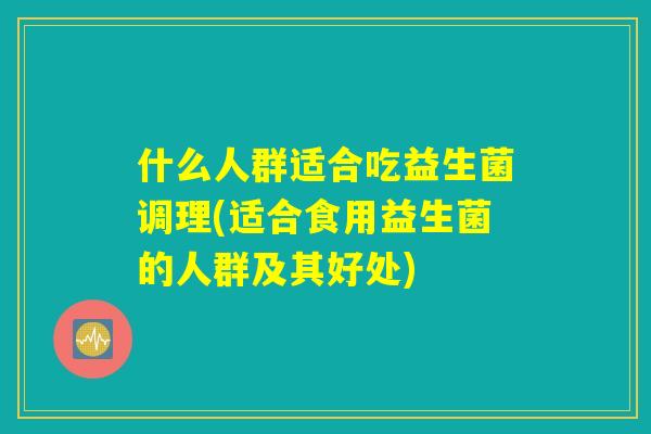 什么人群适合吃益生菌调理(适合食用益生菌的人群及其好处)