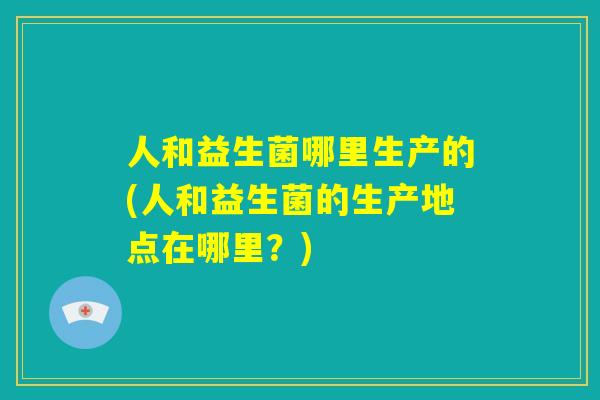 人和益生菌哪里生产的(人和益生菌的生产地点在哪里？)