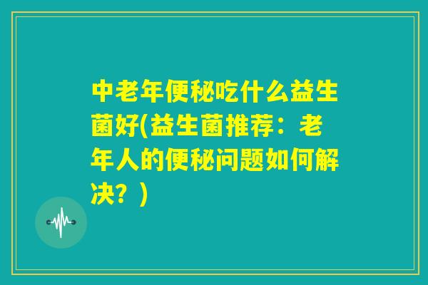 中老年便秘吃什么益生菌好(益生菌推荐：老年人的便秘问题如何解决？)