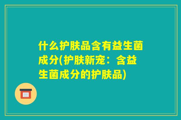 什么护肤品含有益生菌成分(护肤新宠:含益生菌成分的护肤品) 什么护肤品含有益生菌成分(护肤新宠:含益生菌成分的护肤品)