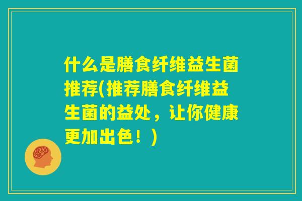 什么是膳食纤维益生菌推荐(推荐膳食纤维益生菌的益处，让你健康更加出色！)