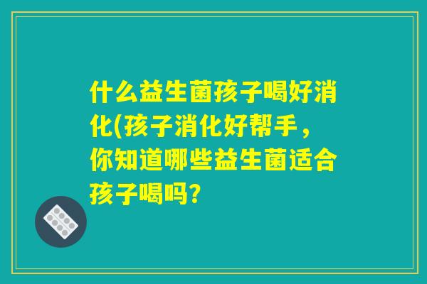 什么益生菌孩子喝好消化(孩子消化好帮手，你知道哪些益生菌适合孩子喝吗？