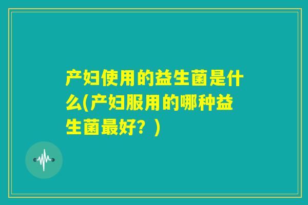 产妇使用的益生菌是什么(产妇服用的哪种益生菌最好？)