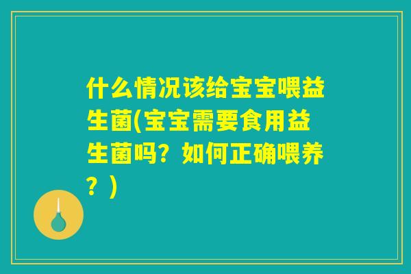 什么情况该给宝宝喂益生菌(宝宝需要食用益生菌吗？如何正确喂养？)