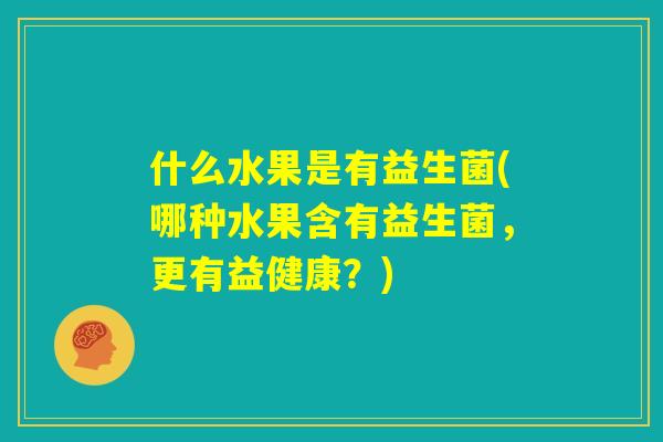 什么水果是有益生菌(哪种水果含有益生菌，更有益健康？)