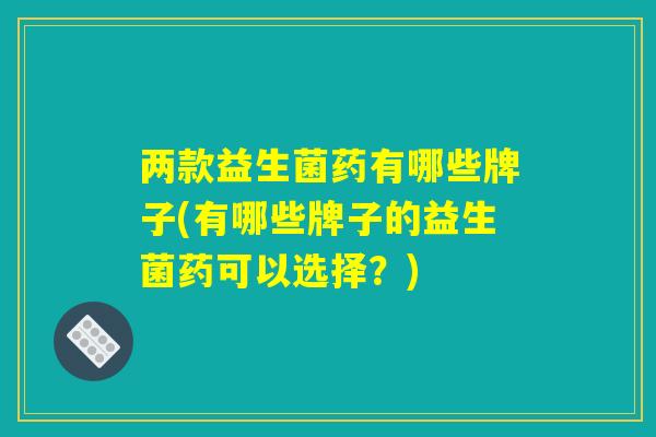 两款益生菌药有哪些牌子(有哪些牌子的益生菌药可以选择？)
