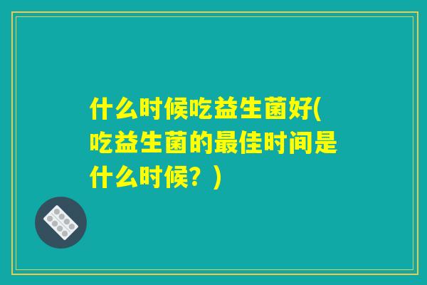什么时候吃益生菌好(吃益生菌的最佳时间是什么时候？)