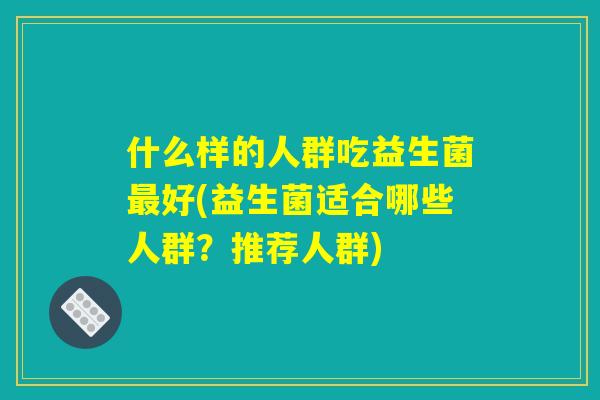 什么样的人群吃益生菌最好(益生菌适合哪些人群？推荐人群)