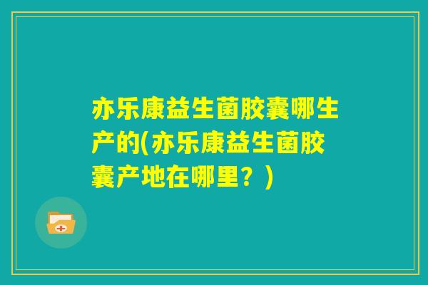 亦乐康益生菌胶囊哪生产的(亦乐康益生菌胶囊产地在哪里？)