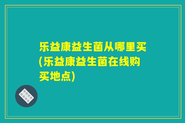 乐益康益生菌从哪里买(乐益康益生菌在线购买地点)