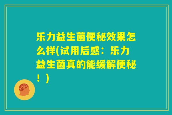 乐力益生菌便秘效果怎么样(试用后感：乐力益生菌真的能缓解便秘！)