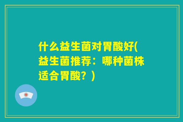 什么益生菌对胃酸好(益生菌推荐：哪种菌株适合胃酸？)