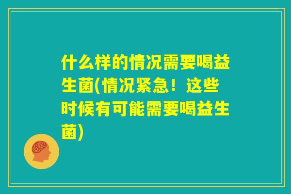 什么样的情况需要喝益生菌(情况紧急！这些时候有可能需要喝益生菌)
