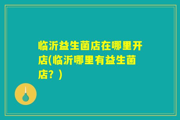 临沂益生菌店在哪里开店(临沂哪里有益生菌店？)