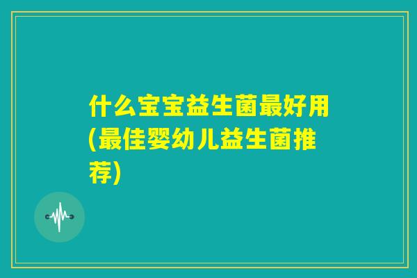 什么宝宝益生菌最好用(最佳婴幼儿益生菌推荐)