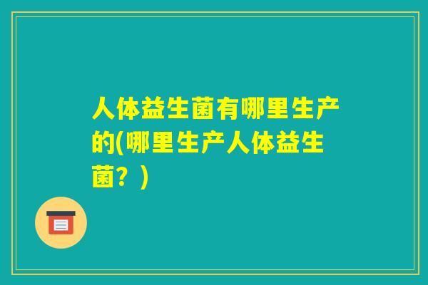 人体益生菌有哪里生产的(哪里生产人体益生菌？)