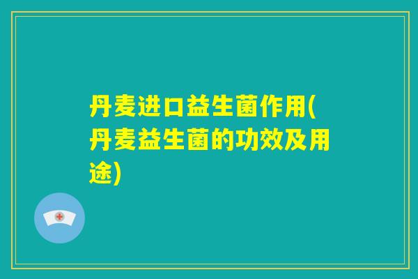 丹麦进口益生菌作用(丹麦益生菌的功效及用途)