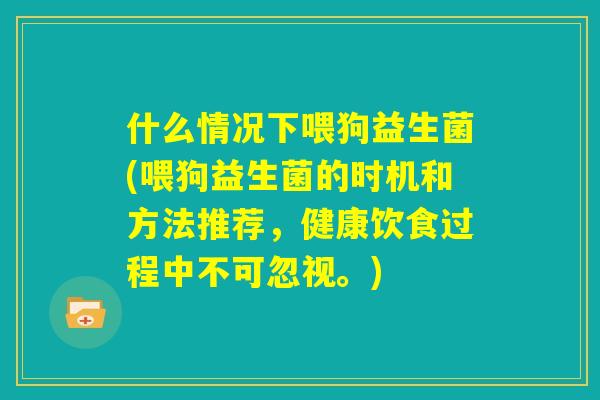 什么情况下喂狗益生菌(喂狗益生菌的时机和方法推荐，健康饮食过程中不可忽视。)