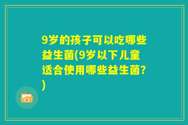 9岁的孩子可以吃哪些益生菌(9岁以下儿童适合使用哪些益生菌?) 9岁的孩子可以吃哪些益生菌(9岁以下儿童适合使用哪些益生菌?)