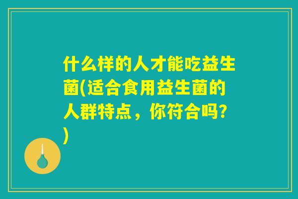 什么样的人才能吃益生菌(适合食用益生菌的人群特点,你符合吗?) 什么样的人才能吃益生菌(适合食用益生菌的人群特点,你符合吗?)