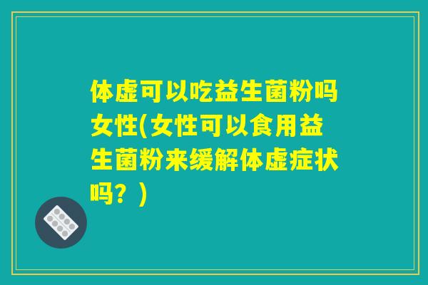 体虚可以吃益生菌粉吗女性(女性可以食用益生菌粉来缓解体虚症状吗？)