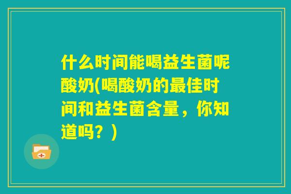 什么时间能喝益生菌呢酸奶(喝酸奶的最佳时间和益生菌含量,你知道吗?) 什么时间能喝益生菌呢酸奶(喝酸奶的最佳时间和益生菌含量,你知道吗?)