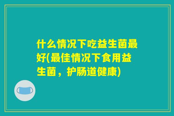 什么情况下吃益生菌最好(最佳情况下食用益生菌,护肠道健康) 什么情况下吃益生菌最好(最佳情况下食用益生菌,护肠道健康)